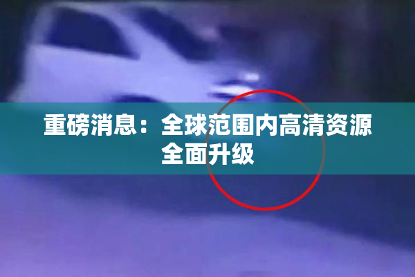重磅消息：全球范围内高清资源全面升级