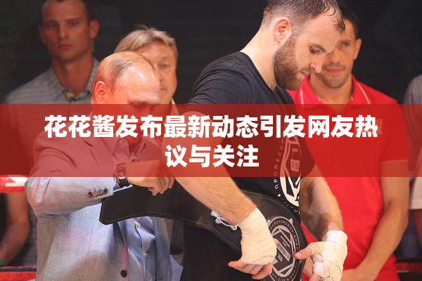 花花酱发布最新动态引发网友热议与关注
