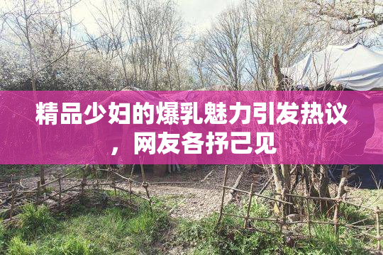 精品少妇的爆乳魅力引发热议，网友各抒己见