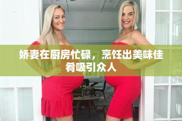 娇妻在厨房忙碌，烹饪出美味佳肴吸引众人
