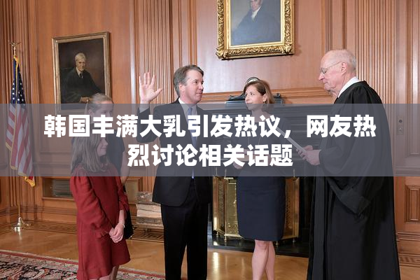 韩国丰满大乳引发热议，网友热烈讨论相关话题