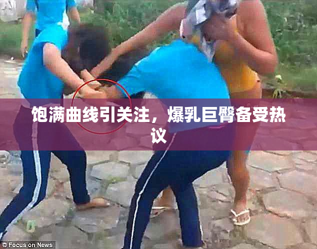 饱满曲线引关注，爆乳巨臀备受热议