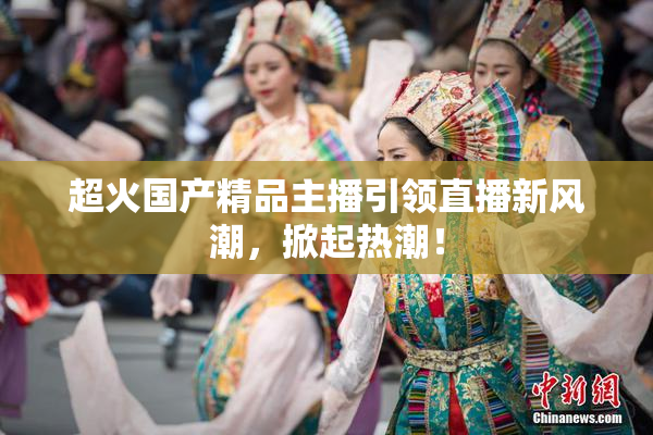 超火国产精品主播引领直播新风潮，掀起热潮！