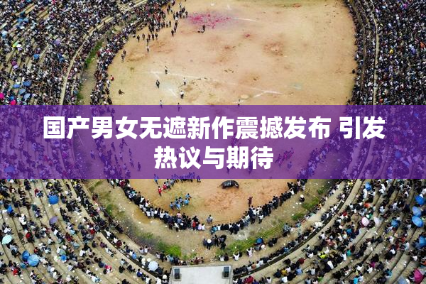 国产男女无遮新作震撼发布 引发热议与期待