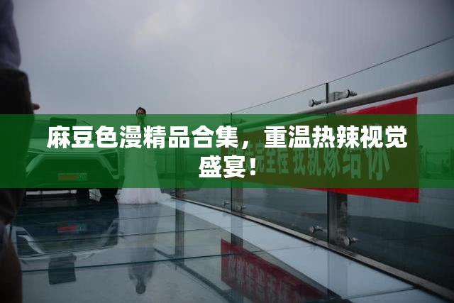 麻豆色漫精品合集，重温热辣视觉盛宴！