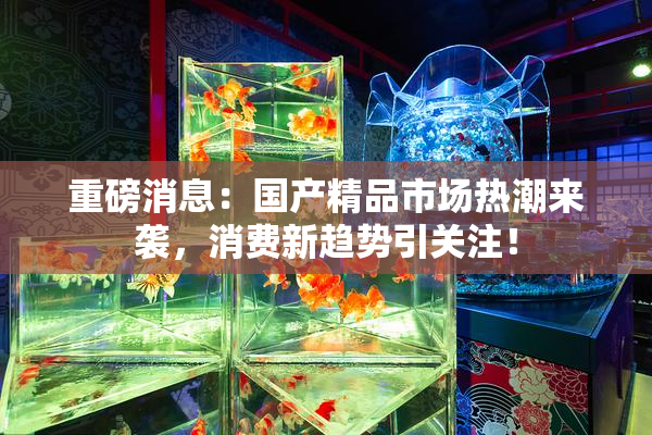 重磅消息：国产精品市场热潮来袭，消费新趋势引关注！