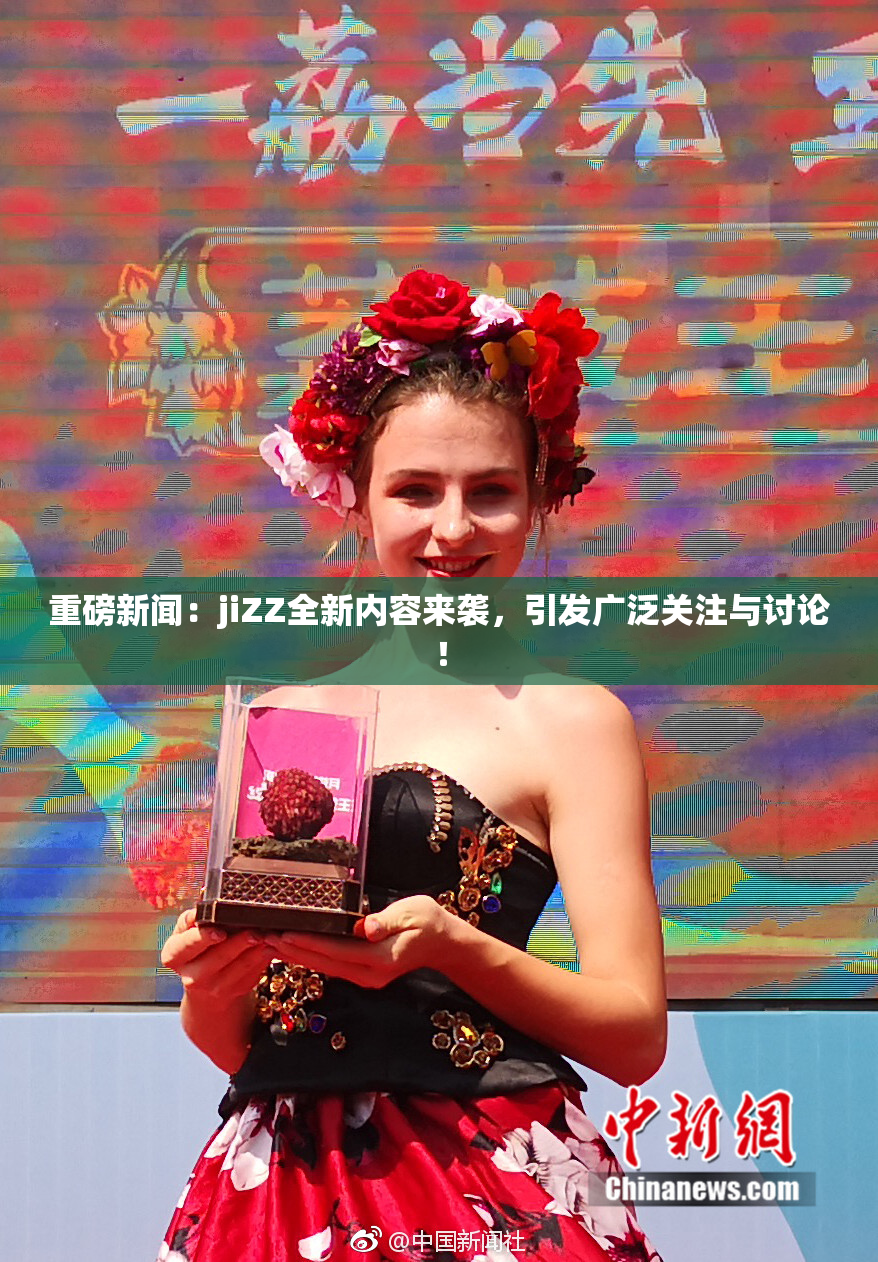 重磅新闻：jiZZ全新内容来袭，引发广泛关注与讨论！