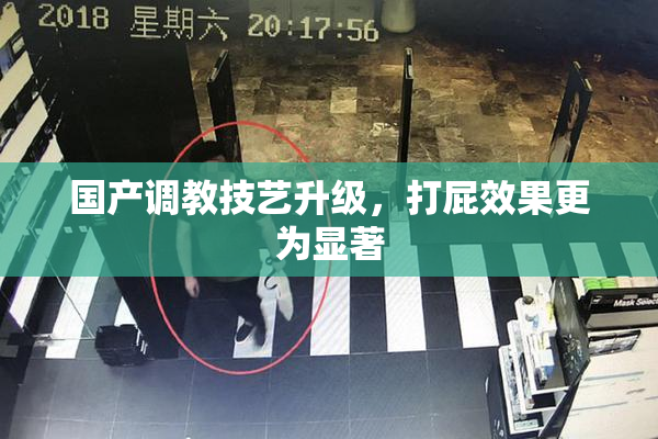 国产调教技艺升级，打屁效果更为显著