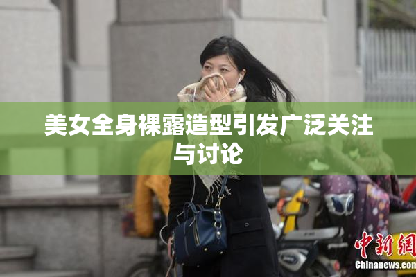 美女全身裸露造型引发广泛关注与讨论