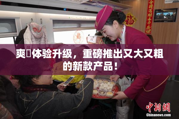 爽擼体验升级，重磅推出又大又粗的新款产品！