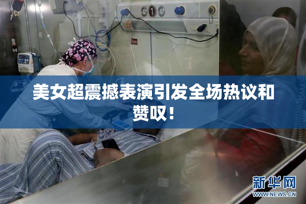 美女超震撼表演引发全场热议和赞叹！