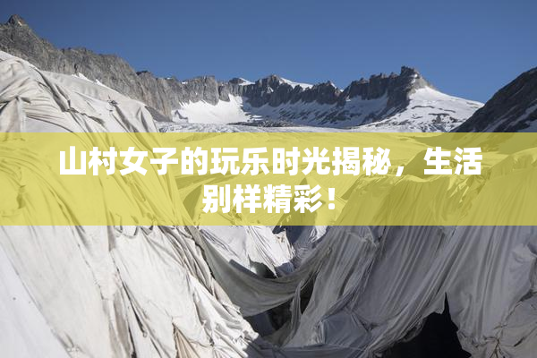 山村女子的玩乐时光揭秘，生活别样精彩！