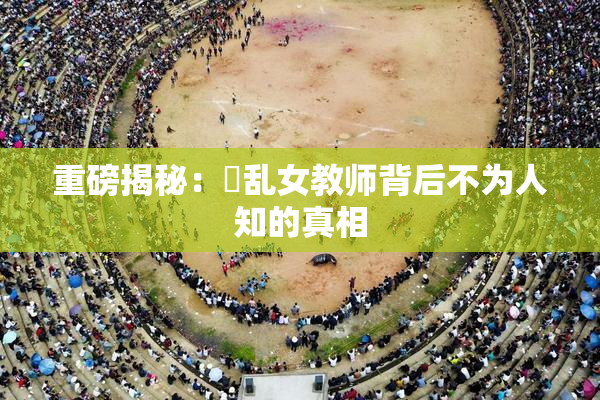 重磅揭秘：婬乱女教师背后不为人知的真相