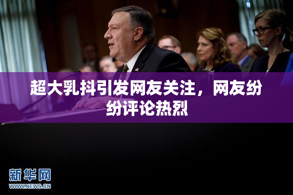 超大乳抖引发网友关注，网友纷纷评论热烈
