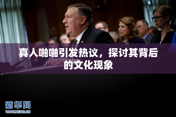 真人啪啪引发热议，探讨其背后的文化现象