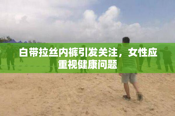 白带拉丝内裤引发关注，女性应重视健康问题