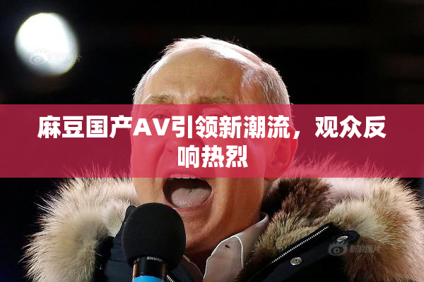 麻豆国产AV引领新潮流，观众反响热烈