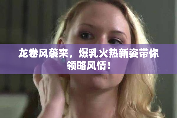 龙卷风袭来，爆乳火热新姿带你领略风情！