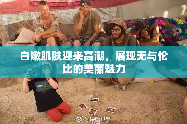 白嫩肌肤迎来高潮，展现无与伦比的美丽魅力