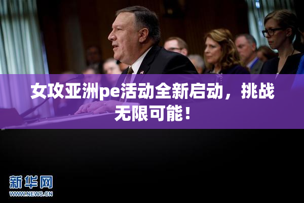 女攻亚洲pe活动全新启动，挑战无限可能！