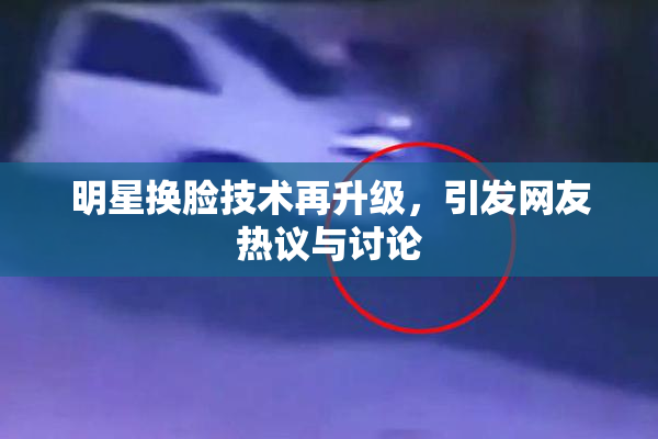 明星换脸技术再升级，引发网友热议与讨论