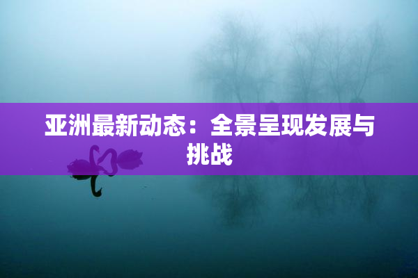 亚洲最新动态：全景呈现发展与挑战