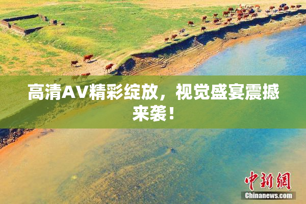 高清AV精彩绽放，视觉盛宴震撼来袭！
