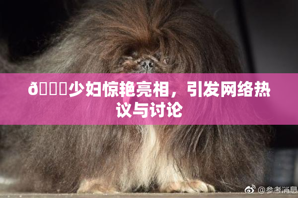 🔞少妇惊艳亮相，引发网络热议与讨论