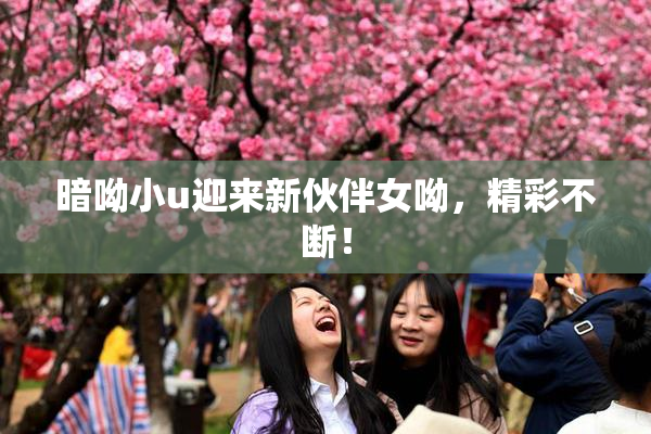 暗呦小u迎来新伙伴女呦，精彩不断！