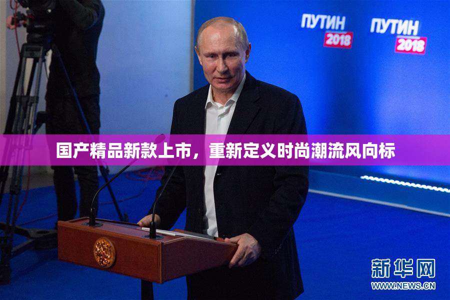 国产精品新款上市，重新定义时尚潮流风向标