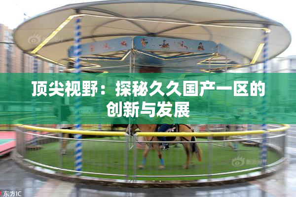 顶尖视野：探秘久久国产一区的创新与发展