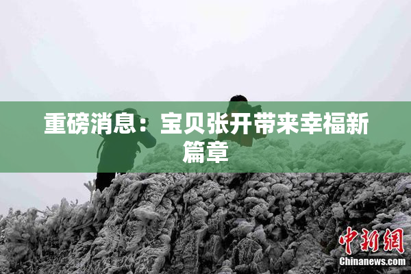 重磅消息：宝贝张开带来幸福新篇章