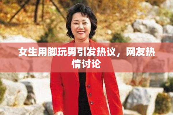 女生用脚玩男引发热议，网友热情讨论