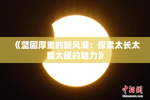 《坚固厚重的新风潮：探索太长太粗太硬的魅力》