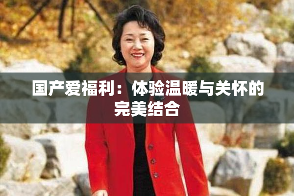 国产爱福利：体验温暖与关怀的完美结合