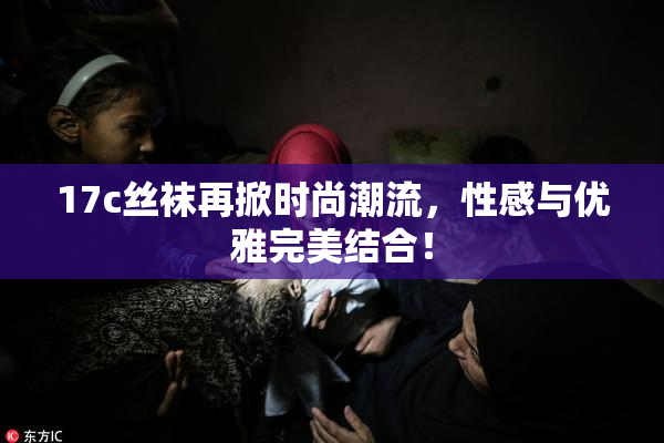 17c丝袜再掀时尚潮流，性感与优雅完美结合！