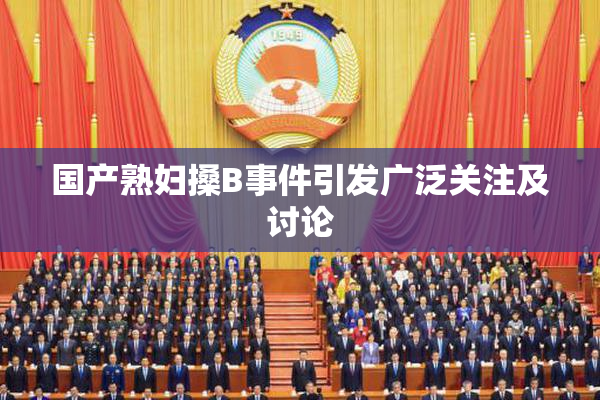 国产熟妇搡B事件引发广泛关注及讨论