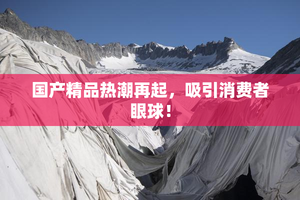国产精品热潮再起，吸引消费者眼球！