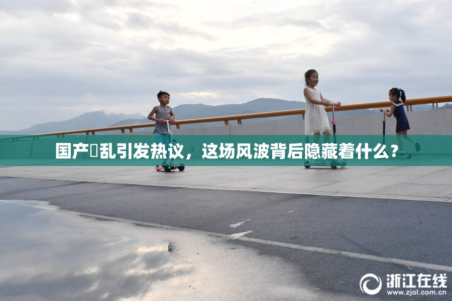 国产婬乱引发热议，这场风波背后隐藏着什么？