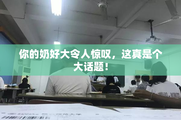 你的奶好大令人惊叹，这真是个大话题！
