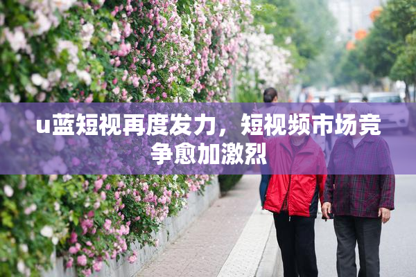 u蓝短视再度发力，短视频市场竞争愈加激烈