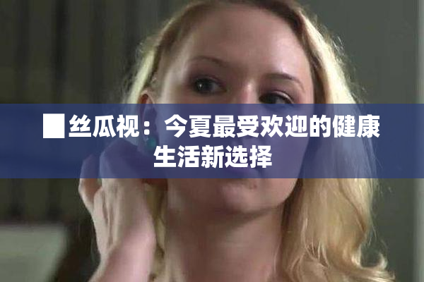 ▉丝瓜视：今夏最受欢迎的健康生活新选择