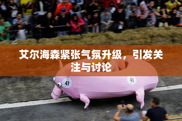 艾尔海森紧张气氛升级，引发关注与讨论