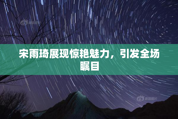 宋雨琦展现惊艳魅力，引发全场瞩目