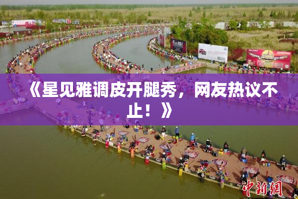 《星见雅调皮开腿秀，网友热议不止！》
