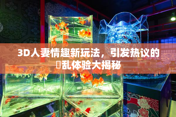 3D人妻情趣新玩法，引发热议的婬乱体验大揭秘