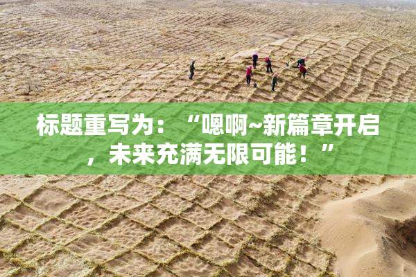 标题重写为：“嗯啊~新篇章开启，未来充满无限可能！”