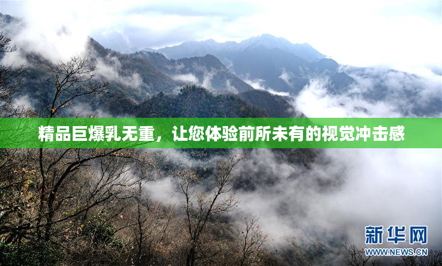 精品巨爆乳无重，让您体验前所未有的视觉冲击感