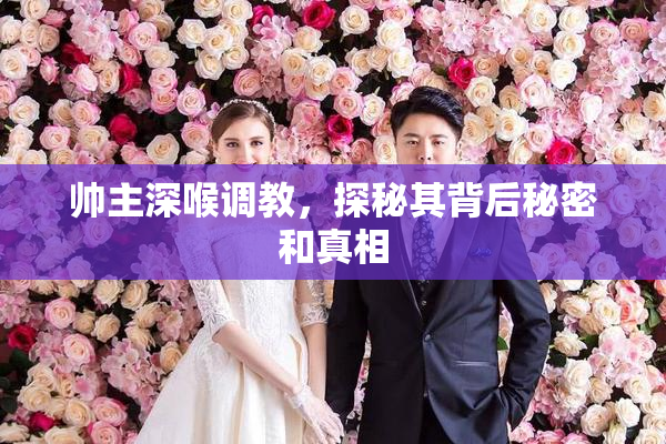帅主深喉调教，探秘其背后秘密和真相
