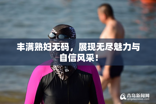 丰满熟妇无码，展现无尽魅力与自信风采！